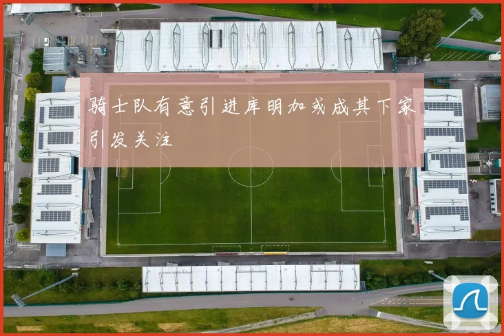 骑士队有意引进库明加或成其下家引发关注