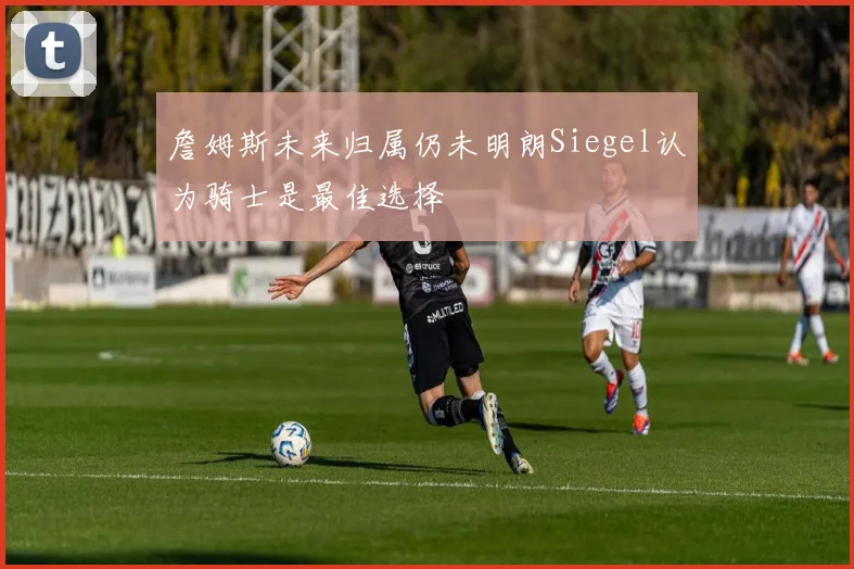 詹姆斯未来归属仍未明朗Siegel认为骑士是最佳选择