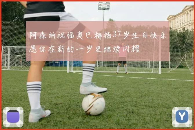 阿森纳祝福奥巴梅扬37岁生日快乐愿你在新的一岁里继续闪耀