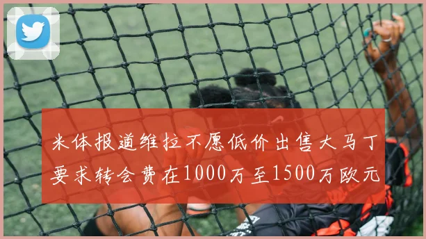 米体报道维拉不愿低价出售大马丁要求转会费在1000万至1500万欧元之间