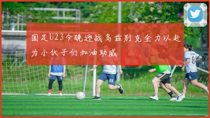 国足U23今晚迎战乌兹别克全力以赴为小伙子们加油助威