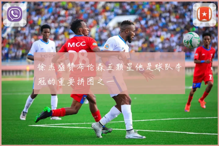 徐杰盛赞布伦森五颗星他是球队夺冠的重要拼图之一