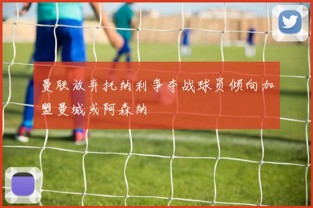 曼联放弃托纳利争夺战球员倾向加盟曼城或阿森纳