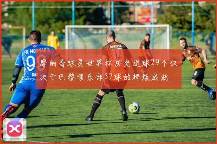 摩纳哥球员世界杯历史进球29个仅次于巴黎俱乐部57球的辉煌成就