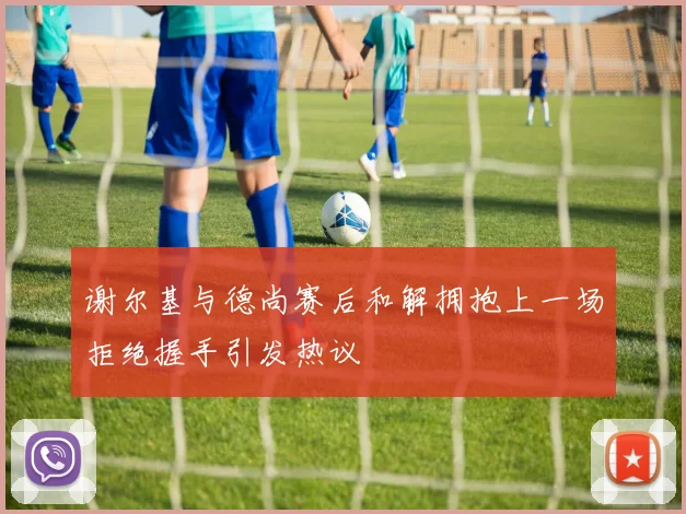 谢尔基与德尚赛后和解拥抱上一场拒绝握手引发热议