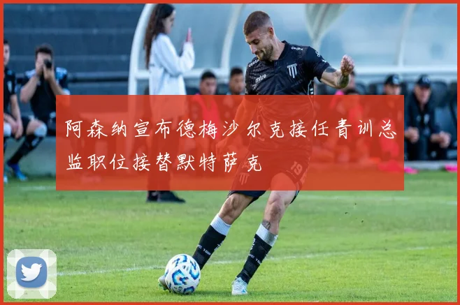 阿森纳宣布德梅沙尔克接任青训总监职位接替默特萨克