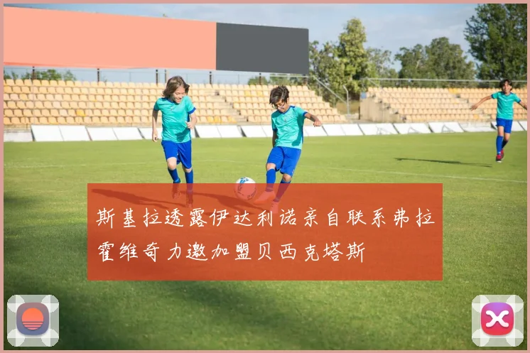 斯基拉透露伊达利诺亲自联系弗拉霍维奇力邀加盟贝西克塔斯