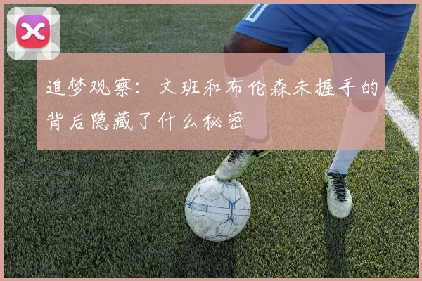追梦观察：文班和布伦森未握手的背后隐藏了什么秘密