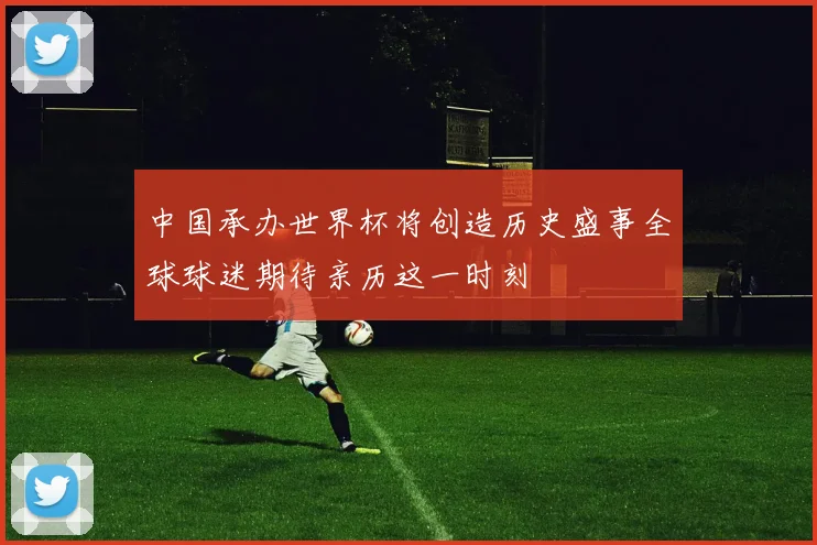 中国承办世界杯将创造历史盛事全球球迷期待亲历这一时刻