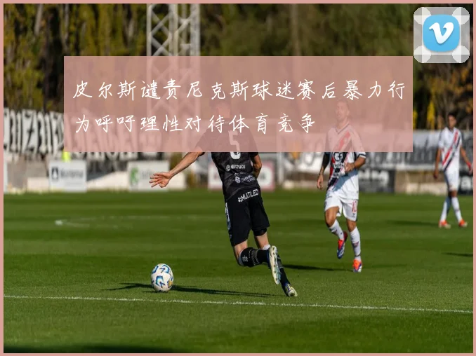 皮尔斯谴责尼克斯球迷赛后暴力行为呼吁理性对待体育竞争