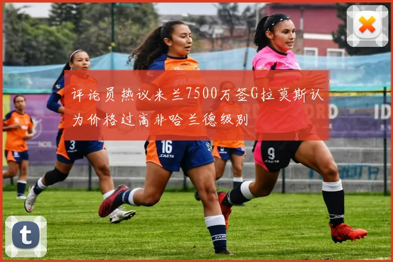 评论员热议米兰7500万签G拉莫斯认为价格过高非哈兰德级别