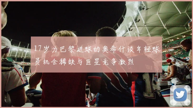 17岁为巴黎进球的奥希什谈年轻球员机会稀缺与巨星竞争激烈