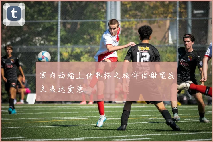 塞内西踏上世界杯之旅伴侣甜蜜发文表达爱意